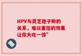 HPV与灵芝孢子粉的关系，难以置信的效果让你大吃一惊”