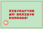 灵芝孢子粉治疗气阴两虚吗？探究灵芝孢子粉的功效和适应症？