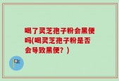 喝了灵芝孢子粉会黑便吗(喝灵芝孢子粉是否会导致黑便？)
