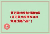 灵芝菌丝粉有过期的吗(灵芝菌丝粉是否可以食用过期产品？)