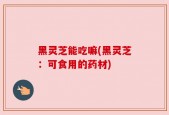 黑灵芝能吃嘛(黑灵芝：可食用的药材)