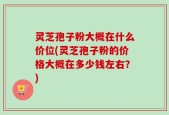 灵芝孢子粉大概在什么价位(灵芝孢子粉的价格大概在多少钱左右？)