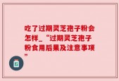 吃了过期灵芝孢子粉会怎样_“过期灵芝孢子粉食用后果及注意事项”