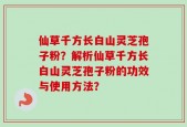 仙草千方长白山灵芝孢子粉？解析仙草千方长白山灵芝孢子粉的功效与使用方法？