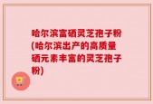 哈尔滨富硒灵芝孢子粉(哈尔滨出产的高质量硒元素丰富的灵芝孢子粉)