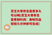 灵芝大枣养生壶煮多久可以喝(灵芝大枣养生壶煮制时间：美味饮品短短几分钟即可完成)