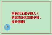 购买灵芝孢子粉人 (购买纯净灵芝孢子粉，提升健康)