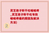灵芝孢子粉干吃喉咙疼_灵芝孢子粉干吃导致喉咙疼痛的原因及解决方法)