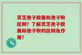 灵芝孢子胶囊和孢子粉区别？了解灵芝孢子胶囊和孢子粉的区别及作用？