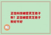 正信科技破壁灵芝孢子粉？正信破壁灵芝孢子粉好不好