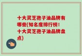 十大灵芝孢子油品牌有哪些(知名度排行榜！十大灵芝孢子油品牌盘点)