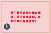 厦门灵芝收购市场在哪厦门灵芝完成收购，收购市场仍在经营中)