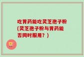 吃胃药能吃灵芝孢子粉(灵芝孢子粉与胃药能否同时服用？)