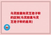 乌灵胶囊和灵芝孢子粉的区别(乌灵胶囊与灵芝孢子粉的差异)