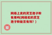 网络上卖的灵芝孢子粉有用吗(网络买的灵芝孢子粉能否有效？)