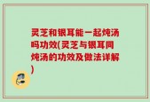灵芝和银耳能一起炖汤吗功效(灵芝与银耳同炖汤的功效及做法详解)