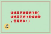 淄博灵芝破壁孢子粉(淄博灵芝孢子粉突破壁，营养更多！)