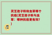 灵芝孢子粉和虫草哪个抗癌(灵芝孢子粉与虫草：哪种抗癌更有效？)