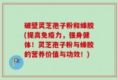 破壁灵芝孢子粉和蜂胶(提高免疫力，强身健体！灵芝孢子粉与蜂胶的营养价值与功效！)