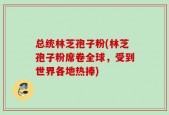 总统林芝孢子粉(林芝孢子粉席卷全球，受到世界各地热捧)