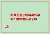 吃灵芝孢子粉容易怀孕吗？姬如雪怀孕了吗