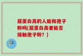 尿蛋白高的人能和孢子粉吗(尿蛋白高者能否接触孢子粉？)