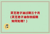 灵芝孢子油过期三个月(灵芝孢子油存放超期 如何处理？)