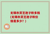 无锡市灵芝孢子粉多钱(无锡市灵芝孢子粉价格是多少？)