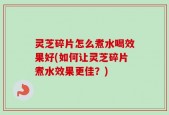灵芝碎片怎么煮水喝效果好(如何让灵芝碎片煮水效果更佳？)