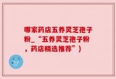 哪家药店五养灵芝孢子粉_“五养灵芝孢子粉，药店精选推荐”)