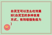 白灵芝可以怎么吃效果好(白灵芝的多种食用方式，有效增强免疫力)