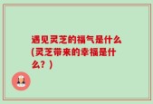 遇见灵芝的福气是什么(灵芝带来的幸福是什么？)
