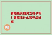 胃癌能长期灵芝孢子粉？胃癌吃什么营养品好呢