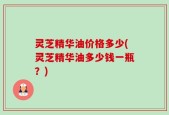 灵芝精华油价格多少(灵芝精华油多少钱一瓶？)