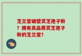 芝兰堂破壁灵芝孢子粉？拥有高品质灵芝孢子粉的芝兰堂？