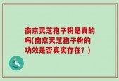 南京灵芝孢子粉是真的吗(南京灵芝孢子粉的功效是否真实存在？)