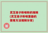 灵芝孢子粉喷粉的视频(灵芝孢子粉喷雾器的使用方法视频分享)