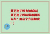 灵芝孢子粉有油腻味(灵芝孢子粉味道难闻怎么办？用这个方法解决！)