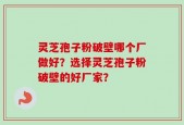 灵芝孢子粉破壁哪个厂做好？选择灵芝孢子粉破壁的好厂家？