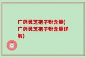广药灵芝孢子粉含量(广药灵芝孢子粉含量详解)
