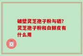破壁灵芝孢子粉与硒？灵芝孢子粉和白鲜皮有什么用