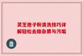 灵芝孢子粉清洗技巧详解轻松去除杂质与污垢