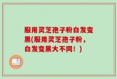 服用灵芝孢子粉白发变黑(服用灵芝孢子粉，白发变黑大不同！)