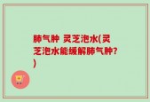 肺气肿 灵芝泡水(灵芝泡水能缓解肺气肿？)