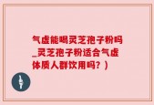 气虚能喝灵芝孢子粉吗_灵芝孢子粉适合气虚体质人群饮用吗？)