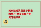 关东娃娃灵芝孢子粉是哪里产(关东娃娃产的灵芝孢子粉)