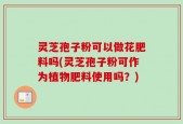 灵芝孢子粉可以做花肥料吗(灵芝孢子粉可作为植物肥料使用吗？)