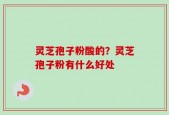 灵芝孢子粉酸的？灵芝孢子粉有什么好处