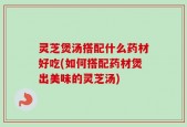 灵芝煲汤搭配什么药材好吃(如何搭配药材煲出美味的灵芝汤)