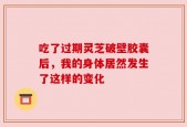 吃了过期灵芝破壁胶囊后，我的身体居然发生了这样的变化